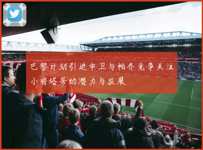 巴黎计划引进中卫与帕乔竞争关注小将塔蒂的潜力与发展
