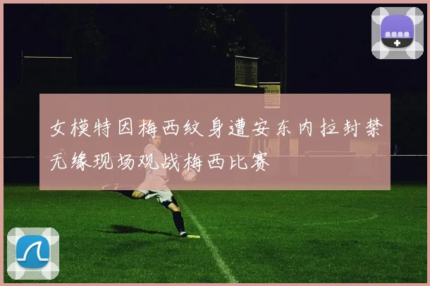 女模特因梅西纹身遭安东内拉封禁无缘现场观战梅西比赛