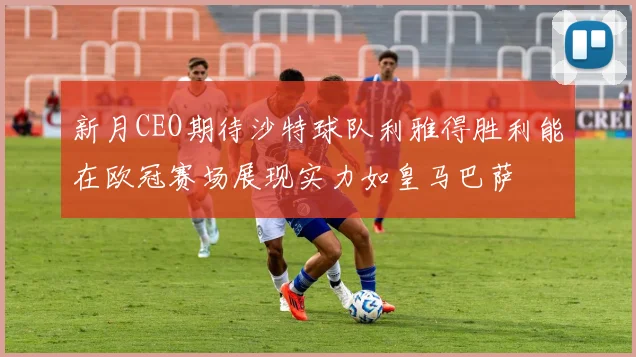 新月CEO期待沙特球队利雅得胜利能在欧冠赛场展现实力如皇马巴萨