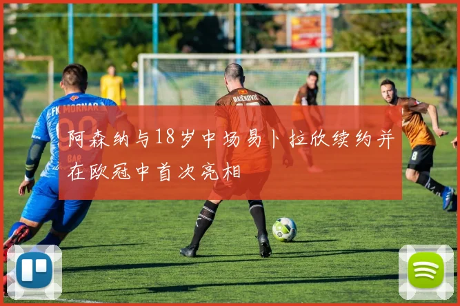 阿森纳与18岁中场易卜拉欣续约并在欧冠中首次亮相
