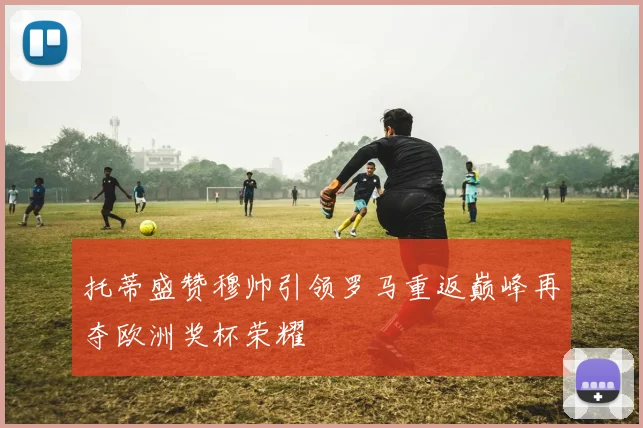 托蒂盛赞穆帅引领罗马重返巅峰再夺欧洲奖杯荣耀