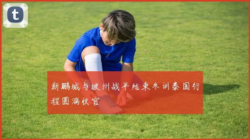 新鹏城与坡州战平结束冬训泰国行程圆满收官