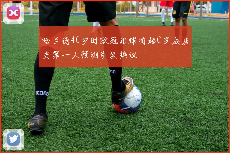 哈兰德40岁时欧冠进球将超C罗成历史第一人预测引发热议