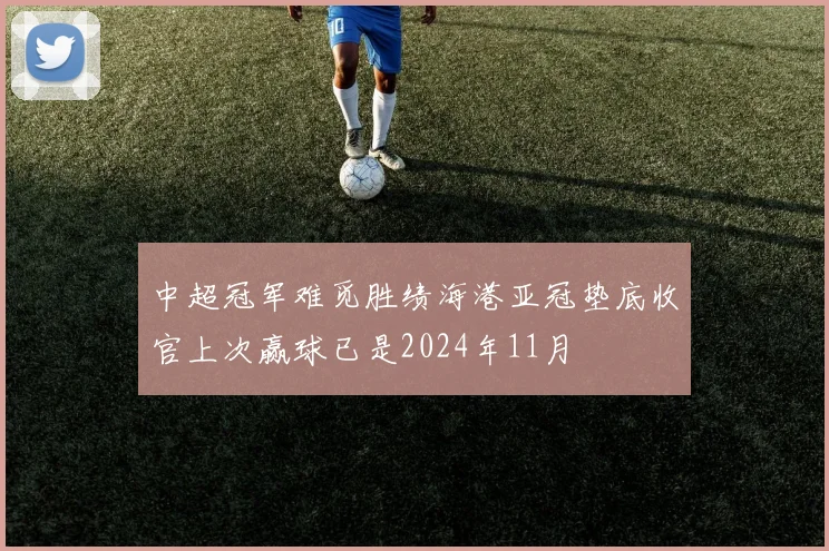 中超冠军难觅胜绩海港亚冠垫底收官上次赢球已是2024年11月