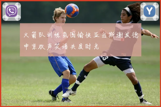 火箭队训练氛围愉快亚当斯谢泼德申京欢声笑语共度时光