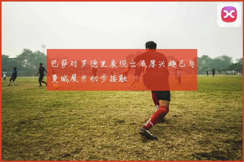 巴萨对罗德里表现出浓厚兴趣已与曼城展开初步接触