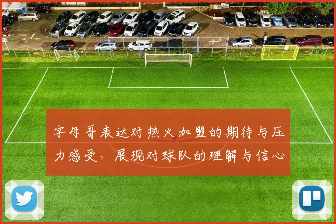 字母哥表达对热火加盟的期待与压力感受，展现对球队的理解与信心