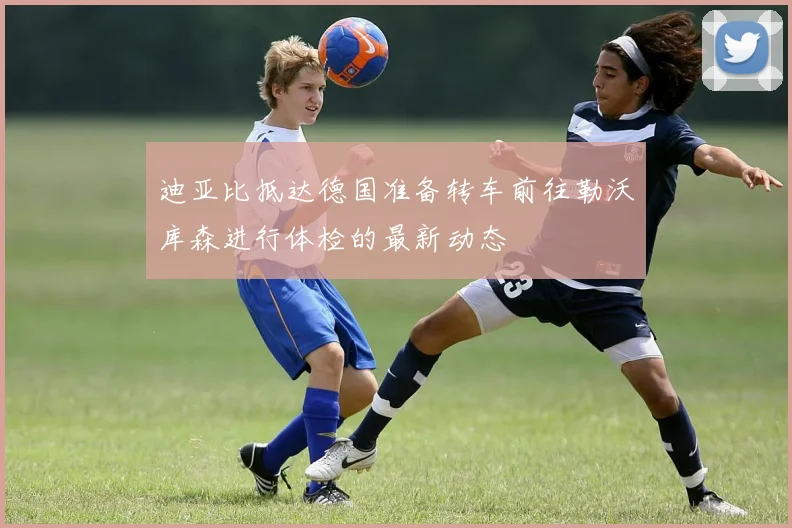 迪亚比抵达德国准备转车前往勒沃库森进行体检的最新动态